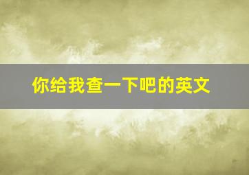 你给我查一下吧的英文