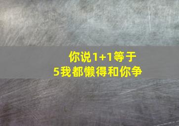 你说1+1等于5我都懒得和你争