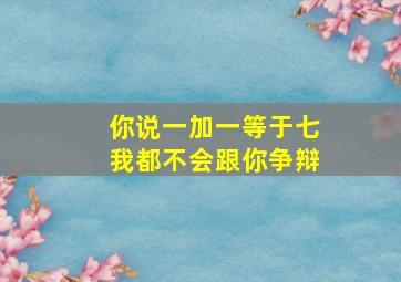 你说一加一等于七我都不会跟你争辩