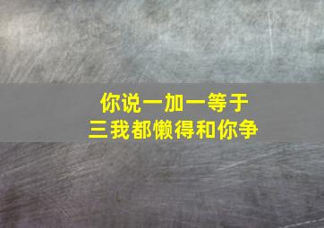 你说一加一等于三我都懒得和你争