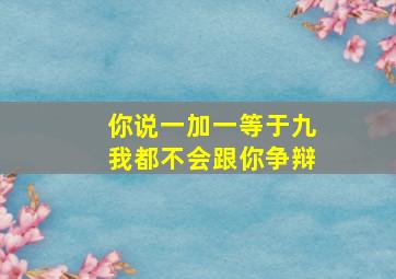 你说一加一等于九我都不会跟你争辩