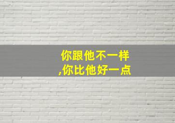 你跟他不一样,你比他好一点