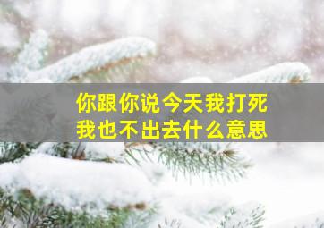 你跟你说今天我打死我也不出去什么意思