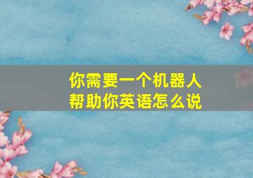 你需要一个机器人帮助你英语怎么说