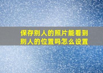 保存别人的照片能看到别人的位置吗怎么设置