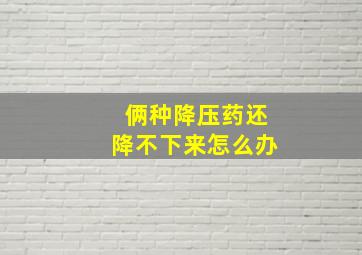 俩种降压药还降不下来怎么办