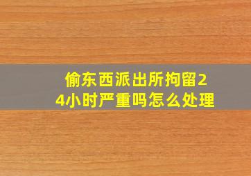 偷东西派出所拘留24小时严重吗怎么处理