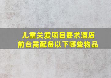 儿童关爱项目要求酒店前台需配备以下哪些物品