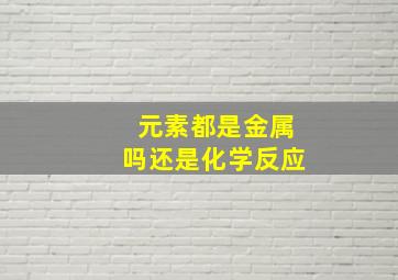 元素都是金属吗还是化学反应