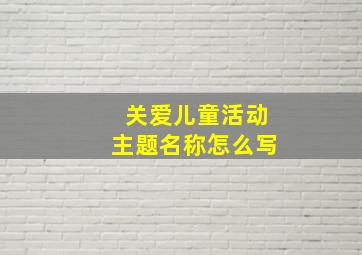 关爱儿童活动主题名称怎么写