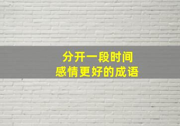 分开一段时间感情更好的成语