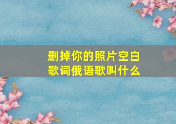 删掉你的照片空白歌词俄语歌叫什么