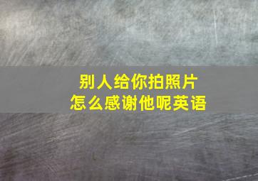 别人给你拍照片怎么感谢他呢英语