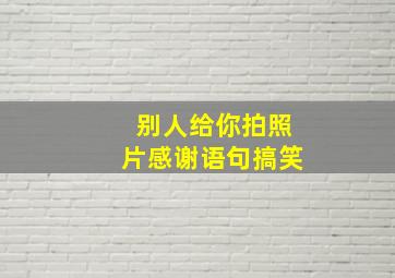 别人给你拍照片感谢语句搞笑