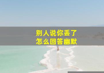 别人说你丢了怎么回答幽默