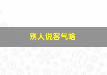 别人说客气啥