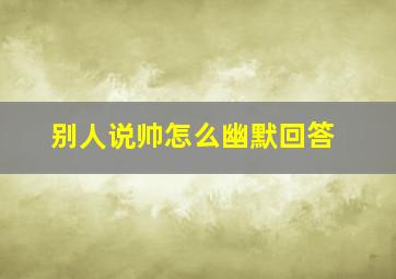 别人说帅怎么幽默回答