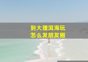 到大理洱海玩怎么发朋友圈