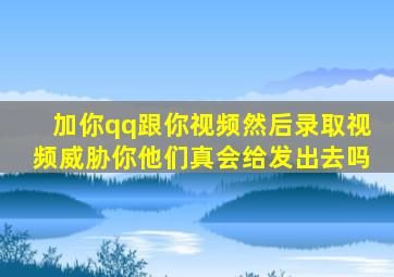 加你qq跟你视频然后录取视频威胁你他们真会给发出去吗