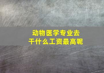 动物医学专业去干什么工资最高呢