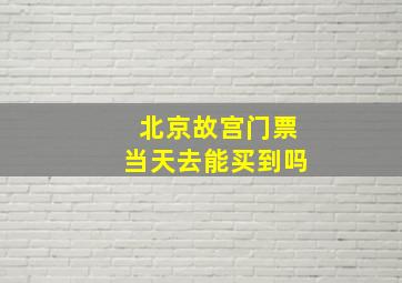 北京故宫门票当天去能买到吗