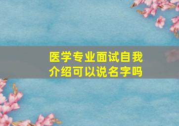 医学专业面试自我介绍可以说名字吗