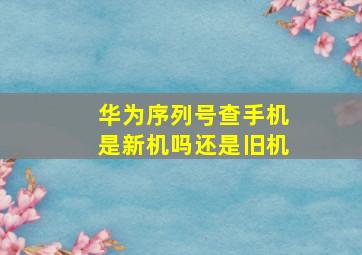 华为序列号查手机是新机吗还是旧机