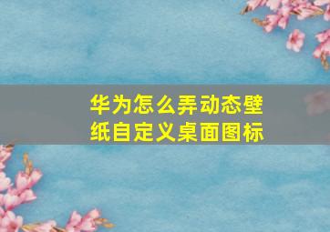 华为怎么弄动态壁纸自定义桌面图标