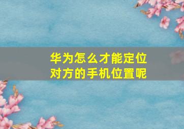 华为怎么才能定位对方的手机位置呢