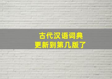 古代汉语词典更新到第几版了