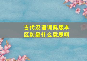 古代汉语词典版本区别是什么意思啊