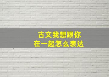 古文我想跟你在一起怎么表达