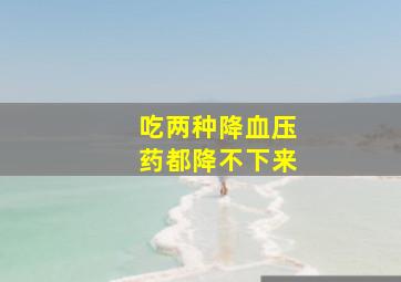 吃两种降血压药都降不下来