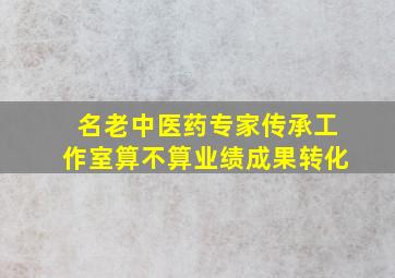 名老中医药专家传承工作室算不算业绩成果转化