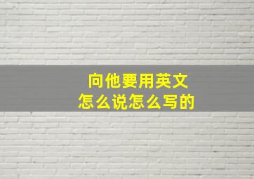 向他要用英文怎么说怎么写的