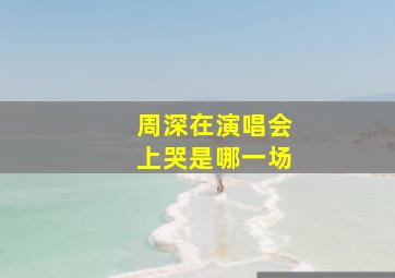 周深在演唱会上哭是哪一场