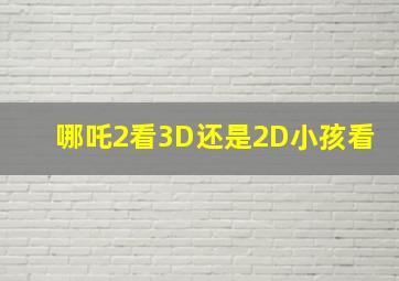 哪吒2看3D还是2D小孩看