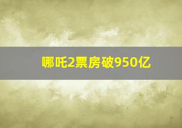 哪吒2票房破950亿