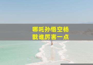 哪吒孙悟空杨戬谁厉害一点