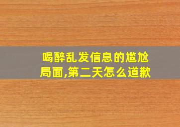 喝醉乱发信息的尴尬局面,第二天怎么道歉