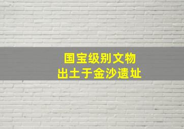 国宝级别文物出土于金沙遗址