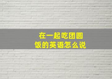 在一起吃团圆饭的英语怎么说