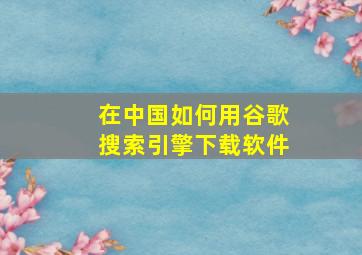 在中国如何用谷歌搜索引擎下载软件