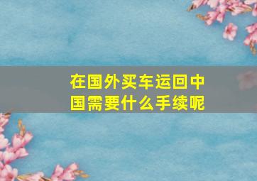 在国外买车运回中国需要什么手续呢