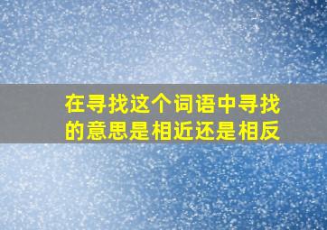 在寻找这个词语中寻找的意思是相近还是相反