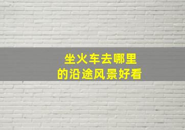 坐火车去哪里的沿途风景好看