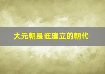 大元朝是谁建立的朝代