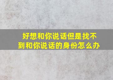 好想和你说话但是找不到和你说话的身份怎么办