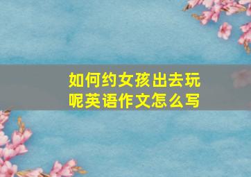 如何约女孩出去玩呢英语作文怎么写