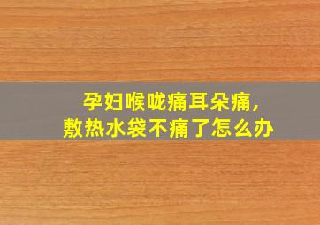 孕妇喉咙痛耳朵痛,敷热水袋不痛了怎么办